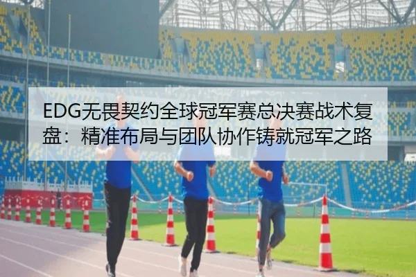 EDG无畏契约全球冠军赛总决赛战术复盘：精准布局与团队协作铸就冠军之路